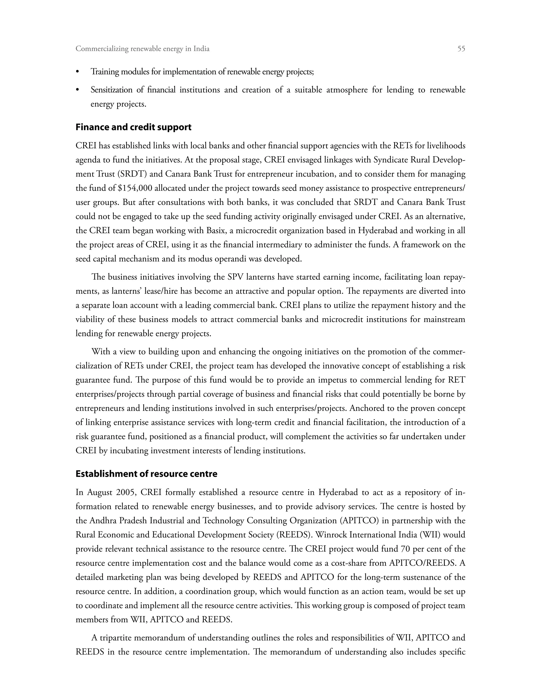 Commercializing renewable energy in India	                                                                    55

•	   Training modules for implementation of renewable energy projects;
•	Sensitization of financial institutions and creation of a suitable atmosphere for lending to renewable
     energy projects.

Finance and credit support
CREI has established links with local banks and other financial support agencies with the RETs for livelihoods
agenda to fund the initiatives. At the proposal stage, CREI envisaged linkages with Syndicate Rural Develop-
ment Trust (SRDT) and Canara Bank Trust for entrepreneur incubation, and to consider them for managing
the fund of $154,000 allocated under the project towards seed money assistance to prospective entrepreneurs/
user groups. But after consultations with both banks, it was concluded that SRDT and Canara Bank Trust
could not be engaged to take up the seed funding activity originally envisaged under CREI. As an alternative,
the CREI team began working with Basix, a microcredit organization based in Hyderabad and working in all
the project areas of CREI, using it as the financial intermediary to administer the funds. A framework on the
seed capital mechanism and its modus operandi was developed.
     The business initiatives involving the SPV lanterns have started earning income, facilitating loan repay-
ments, as lanterns’ lease/hire has become an attractive and popular option. The repayments are diverted into
a separate loan account with a leading commercial bank. CREI plans to utilize the repayment history and the
viability of these business models to attract commercial banks and microcredit institutions for mainstream
lending for renewable energy projects.
     With a view to building upon and enhancing the ongoing initiatives on the promotion of the commer-
cialization of RETs under CREI, the project team has developed the innovative concept of establishing a risk
guarantee fund. The purpose of this fund would be to provide an impetus to commercial lending for RET
enterprises/projects through partial coverage of business and financial risks that could potentially be borne by
entrepreneurs and lending institutions involved in such enterprises/projects. Anchored to the proven concept
of linking enterprise assistance services with long-term credit and financial facilitation, the introduction of a
risk guarantee fund, positioned as a financial product, will complement the activities so far undertaken under
CREI by incubating investment interests of lending institutions.

Establishment of resource centre
In August 2005, CREI formally established a resource centre in Hyderabad to act as a repository of in-
formation related to renewable energy businesses, and to provide advisory services. The centre is hosted by
the Andhra Pradesh Industrial and Technology Consulting Organization (APITCO) in partnership with the
Rural Economic and Educational Development Society (REEDS). Winrock International India (WII) would
provide relevant technical assistance to the resource centre. The CREI project would fund 70 per cent of the
resource centre implementation cost and the balance would come as a cost-share from APITCO/REEDS. A
detailed marketing plan was being developed by REEDS and APITCO for the long-term sustenance of the
resource centre. In addition, a coordination group, which would function as an action team, would be set up
to coordinate and implement all the resource centre activities. This working group is composed of project team
members from WII, APITCO and REEDS.
     A tripartite memorandum of understanding outlines the roles and responsibilities of WII, APITCO and
REEDS in the resource centre implementation. The memorandum of understanding also includes specific
 