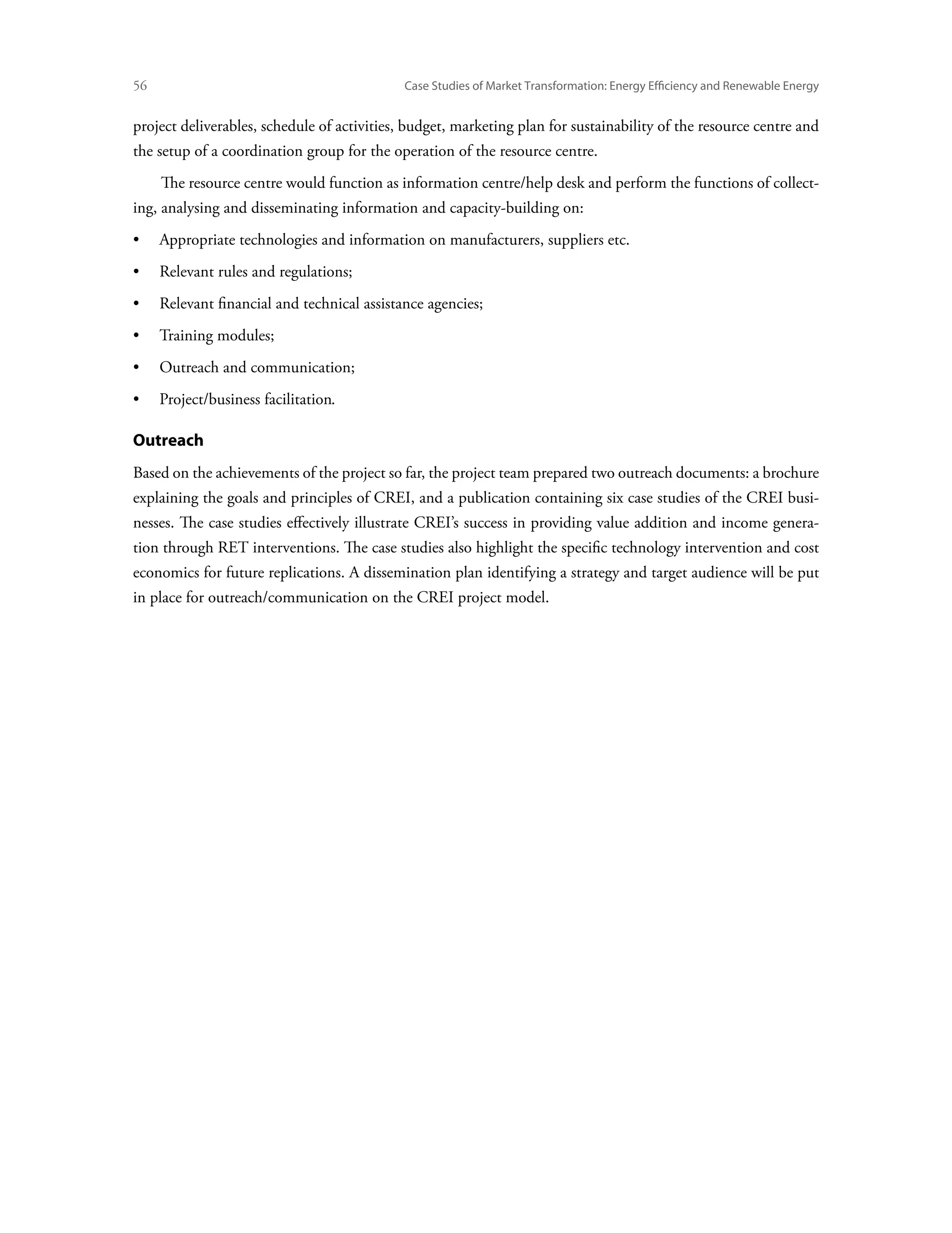 56	                                          Case Studies of Market Transformation: Energy Efficiency and Renewable Energy


project deliverables, schedule of activities, budget, marketing plan for sustainability of the resource centre and
the setup of a coordination group for the operation of the resource centre.
      The resource centre would function as information centre/help desk and perform the functions of collect-
ing, analysing and disseminating information and capacity-building on:
•	 Appropriate technologies and information on manufacturers, suppliers etc.
•	 Relevant rules and regulations;
•	 Relevant financial and technical assistance agencies;
•	 Training modules;
•	 Outreach and communication;
•	 Project/business facilitation.

Outreach
Based on the achievements of the project so far, the project team prepared two outreach documents: a brochure
explaining the goals and principles of CREI, and a publication containing six case studies of the CREI busi-
nesses. The case studies effectively illustrate CREI’s success in providing value addition and income genera-
tion through RET interventions. The case studies also highlight the specific technology intervention and cost
economics for future replications. A dissemination plan identifying a strategy and target audience will be put
in place for outreach/communication on the CREI project model.
 