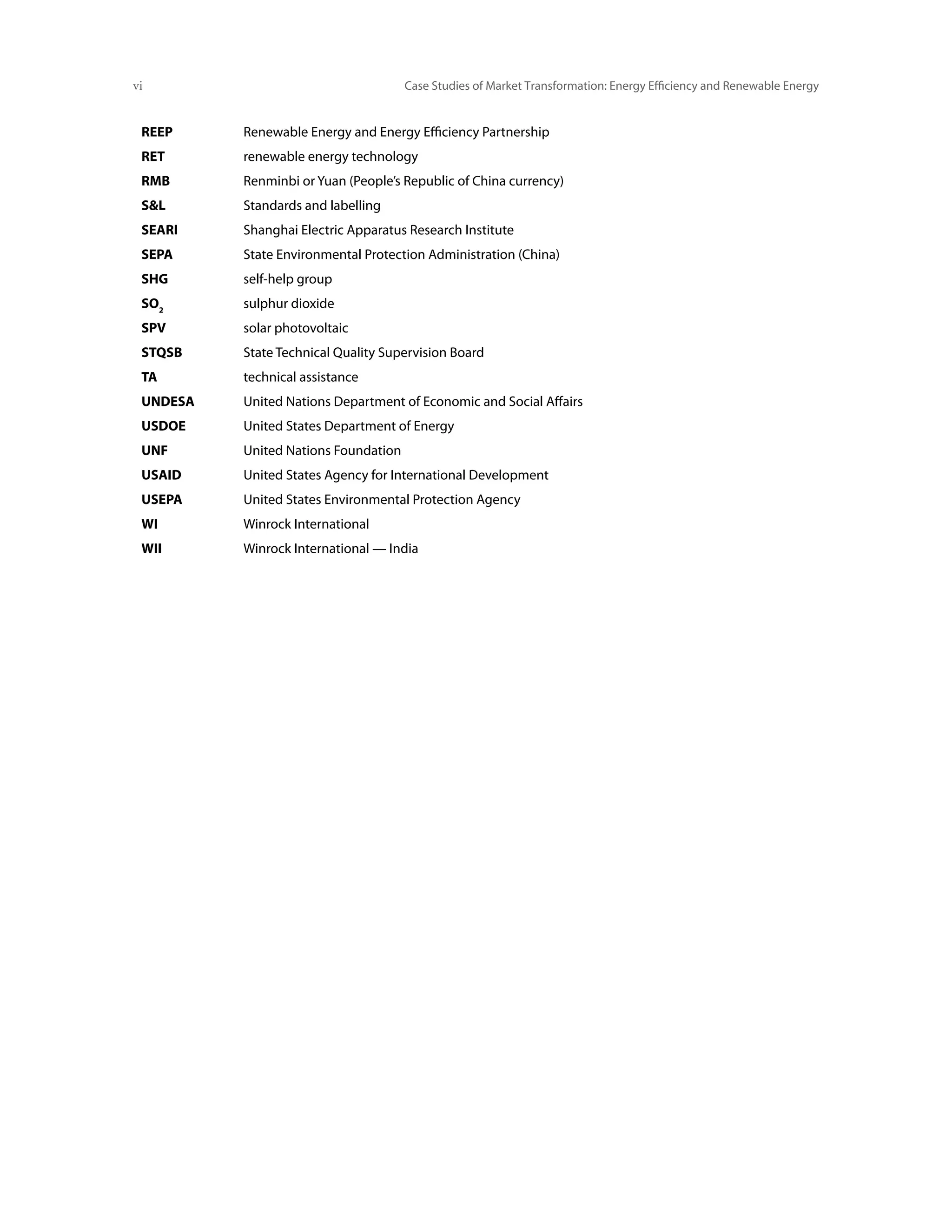 vi	                                   Case Studies of Market Transformation: Energy Efficiency and Renewable Energy


 REEP     Renewable Energy and Energy Efficiency Partnership
 RET      renewable energy technology
 RMB      Renminbi or Yuan (People’s Republic of China currency)
 SL      Standards and labelling
 SEARI    Shanghai Electric Apparatus Research Institute
 SEPA     State Environmental Protection Administration (China)
 SHG      self-help group
 SO2      sulphur dioxide
 SPV      solar photovoltaic
 STQSB    State Technical Quality Supervision Board
 TA       technical assistance
 UNDESA   United Nations Department of Economic and Social Affairs
 USDOE    United States Department of Energy
 UNF      United Nations Foundation
 USAID    United States Agency for International Development
 USEPA    United States Environmental Protection Agency
 WI       Winrock International
 WII      Winrock International — India
 
