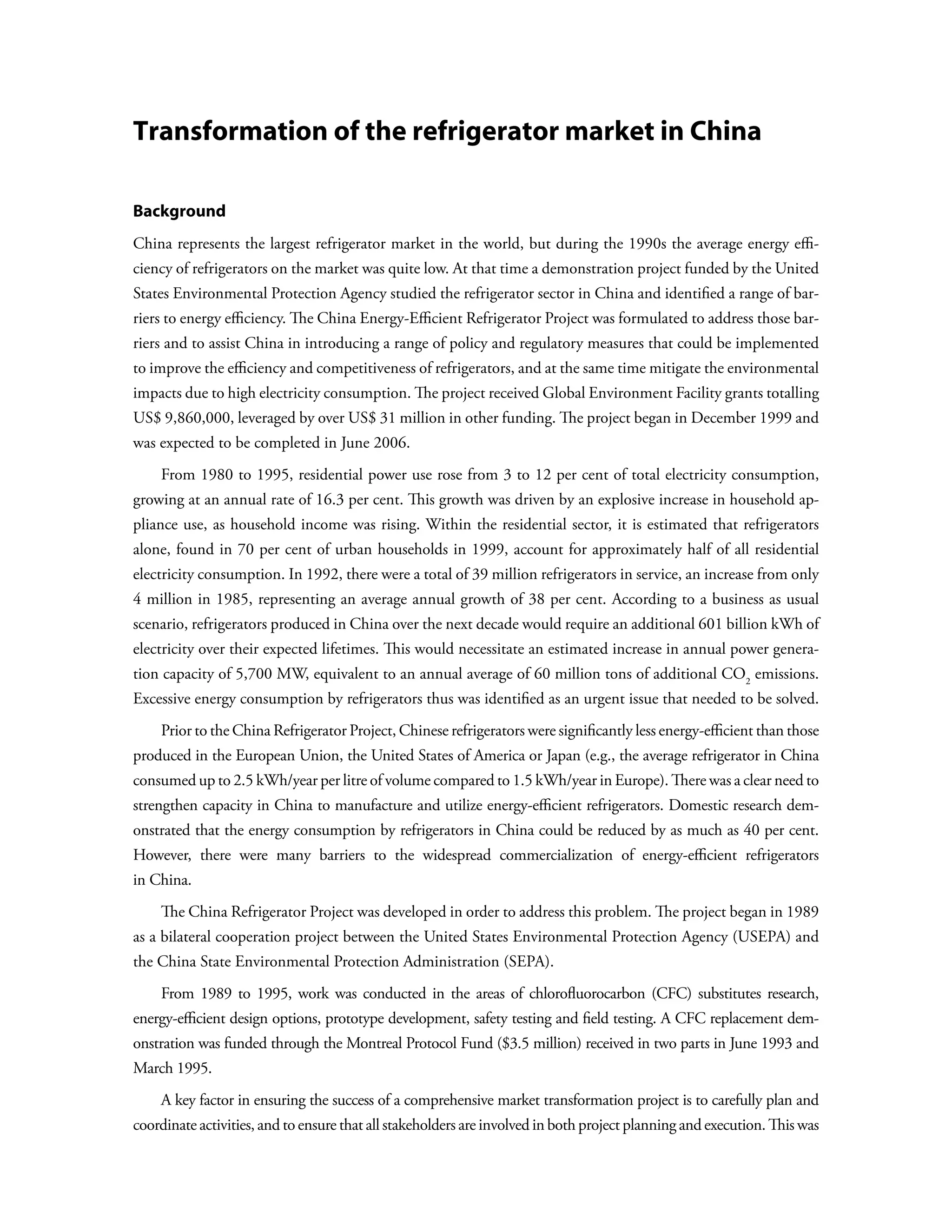 Transformation of the refrigerator market in China

Background
China represents the largest refrigerator market in the world, but during the 1990s the average energy effi-
ciency of refrigerators on the market was quite low. At that time a demonstration project funded by the United
States Environmental Protection Agency studied the refrigerator sector in China and identified a range of bar-
riers to energy efficiency. The China Energy-Efficient Refrigerator Project was formulated to address those bar-
riers and to assist China in introducing a range of policy and regulatory measures that could be implemented
to improve the efficiency and competitiveness of refrigerators, and at the same time mitigate the environmental
impacts due to high electricity consumption. The project received Global Environment Facility grants totalling
US$ 9,860,000, leveraged by over US$ 31 million in other funding. The project began in December 1999 and
was expected to be completed in June 2006.
    From 1980 to 1995, residential power use rose from 3 to 12 per cent of total electricity consumption,
growing at an annual rate of 16.3 per cent. This growth was driven by an explosive increase in household ap-
pliance use, as household income was rising. Within the residential sector, it is estimated that refrigerators
alone, found in 70 per cent of urban households in 1999, account for approximately half of all residential
electricity consumption. In 1992, there were a total of 39 million refrigerators in service, an increase from only
4 million in 1985, representing an average annual growth of 38 per cent. According to a business as usual
scenario, refrigerators produced in China over the next decade would require an additional 601 billion kWh of
electricity over their expected lifetimes. This would necessitate an estimated increase in annual power genera-
tion capacity of 5,700 MW, equivalent to an annual average of 60 million tons of additional CO2 emissions.
Excessive energy consumption by refrigerators thus was identified as an urgent issue that needed to be solved.
    Prior to the China Refrigerator Project, Chinese refrigerators were significantly less energy-efficient than those
produced in the European Union, the United States of America or Japan (e.g., the average refrigerator in China
consumed up to 2.5 kWh/year per litre of volume compared to 1.5 kWh/year in Europe). There was a clear need to
strengthen capacity in China to manufacture and utilize energy-efficient refrigerators. Domestic research dem-
onstrated that the energy consumption by refrigerators in China could be reduced by as much as 40 per cent.
However, there were many barriers to the widespread commercialization of energy-efficient refrigerators
in China.
    The China Refrigerator Project was developed in order to address this problem. The project began in 1989
as a bilateral cooperation project between the United States Environmental Protection Agency (USEPA) and
the China State Environmental Protection Administration (SEPA).
    From 1989 to 1995, work was conducted in the areas of chlorofluorocarbon (CFC) substitutes research,
energy-efficient design options, prototype development, safety testing and field testing. A CFC replacement dem-
onstration was funded through the Montreal Protocol Fund ($3.5 million) received in two parts in June 1993 and
March 1995.
    A key factor in ensuring the success of a comprehensive market transformation project is to carefully plan and
coordinate activities, and to ensure that all stakeholders are involved in both project planning and execution. This was
 