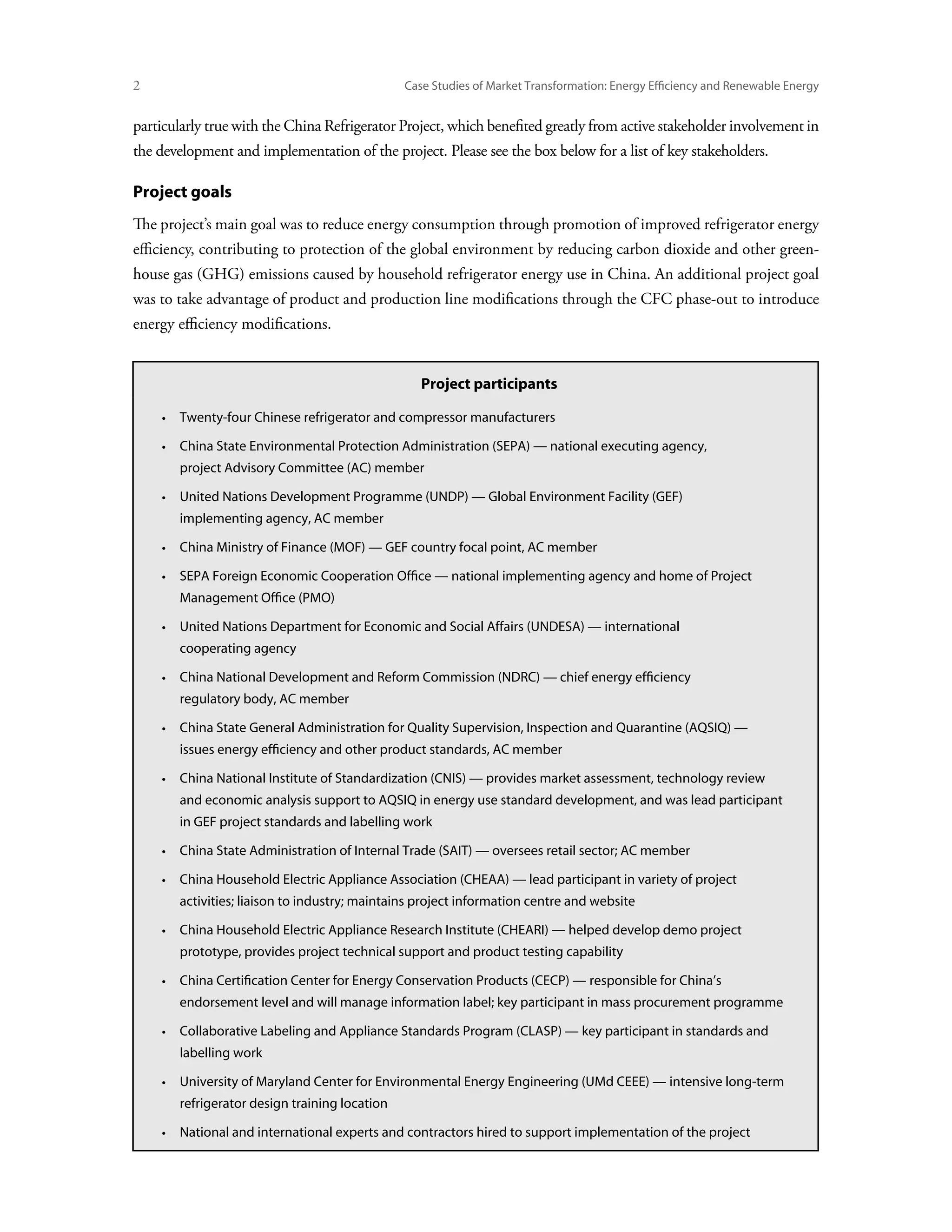 Case Studies of Market Transformation: Energy Efficiency and Renewable Energy


particularly true with the China Refrigerator Project, which benefited greatly from active stakeholder involvement in
the development and implementation of the project. Please see the box below for a list of key stakeholders.

Project goals
The project’s main goal was to reduce energy consumption through promotion of improved refrigerator energy
efficiency, contributing to protection of the global environment by reducing carbon dioxide and other green-
house gas (GHG) emissions caused by household refrigerator energy use in China. An additional project goal
was to take advantage of product and production line modifications through the CFC phase-out to introduce
energy efficiency modifications.


                                                 Project participants

     • Twenty-four Chinese refrigerator and compressor manufacturers

     • China State Environmental Protection Administration (SEPA) — national executing agency,
        project Advisory Committee (AC) member

     • United Nations Development Programme (UNDP) — Global Environment Facility (GEF)
        implementing agency, AC member

     • China Ministry of Finance (MOF) — GEF country focal point, AC member

     • SEPA Foreign Economic Cooperation Office — national implementing agency and home of Project
        Management Office (PMO)

     • United Nations Department for Economic and Social Affairs (UNDESA) — international
        cooperating agency

     • 
        China National Development and Reform Commission (NDRC) — chief energy efficiency
        regulatory body, AC member

     • China State General Administration for Quality Supervision, Inspection and Quarantine (AQSIQ) —
        issues energy efficiency and other product standards, AC member

     • China National Institute of Standardization (CNIS) — provides market assessment, technology review
        and economic analysis support to AQSIQ in energy use standard development, and was lead participant
        in GEF project standards and labelling work

     • China State Administration of Internal Trade (SAIT) — oversees retail sector; AC member

     • 
        China Household Electric Appliance Association (CHEAA) — lead participant in variety of project
        activities; liaison to industry; maintains project information centre and website

     • China Household Electric Appliance Research Institute (CHEARI) — helped develop demo project
        prototype, provides project technical support and product testing capability

     • 
        China Certification Center for Energy Conservation Products (CECP) — responsible for China’s
        endorsement level and will manage information label; key participant in mass procurement programme

     • Collaborative Labeling and Appliance Standards Program (CLASP) — key participant in standards and
        labelling work

     • University of Maryland Center for Environmental Energy Engineering (UMd CEEE) — intensive long-term
        refrigerator design training location

     • National and international experts and contractors hired to support implementation of the project
 