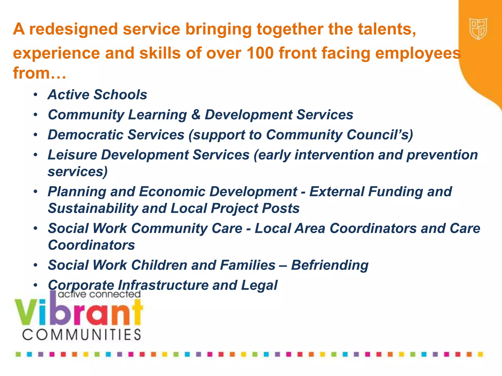 Why Re-focus?
•Drop in funding available to public sector
•Changes in demography
•Increase in demand
•Listening to our communities and
stakeholders
•Widening inequalities gap
•Welfare Reform
•National Drivers for change
A redesigned service bringing together the talents,
experience and skills of over 100 front facing employees
from…
• Active Schools
• Community Learning & Development Services
• Democratic Services (support to Community Council’s)
• Leisure Development Services (early intervention and prevention
services)
• Planning and Economic Development - External Funding and
Sustainability and Local Project Posts
• Social Work Community Care - Local Area Coordinators and Care
Coordinators
• Social Work Children and Families – Befriending
• Corporate Infrastructure and Legal
 