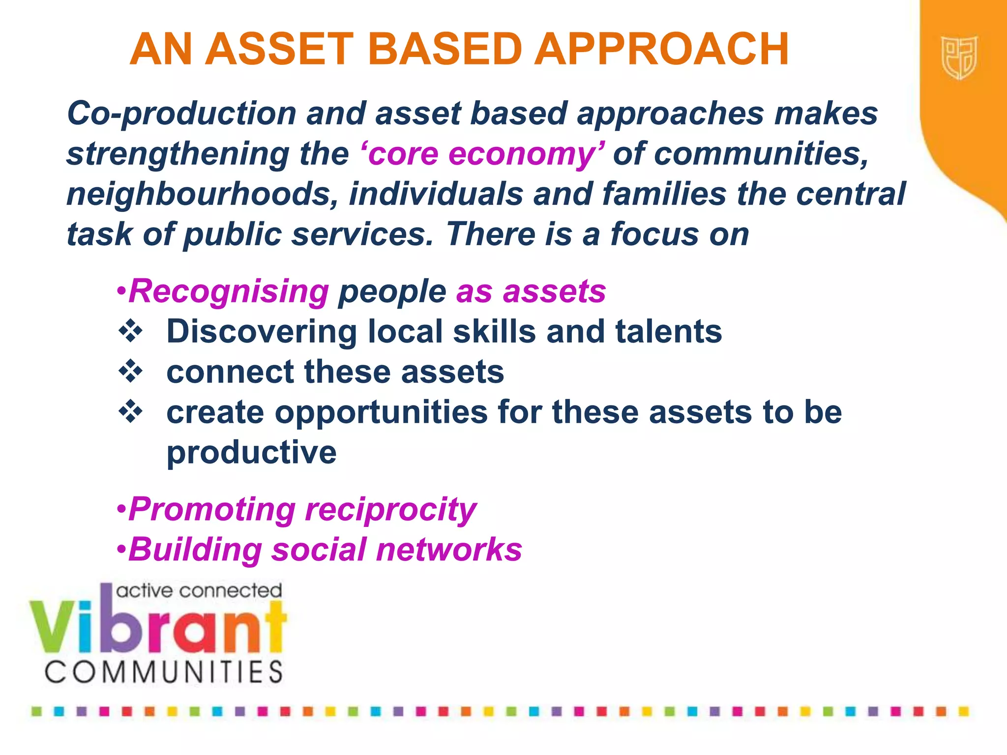 Why Re-focus?
•Drop in funding available to public sector
•Changes in demography
•Increase in demand
•Listening to our communities and
stakeholders
•Widening inequalities gap
•Welfare Reform
•National Drivers for change
Co-production and asset based approaches makes
strengthening the ‘core economy’ of communities,
neighbourhoods, individuals and families the central
task of public services. There is a focus on
•Recognising people as assets
 Discovering local skills and talents
 connect these assets
 create opportunities for these assets to be
productive
•Promoting reciprocity
•Building social networks
AN ASSET BASED APPROACH
 