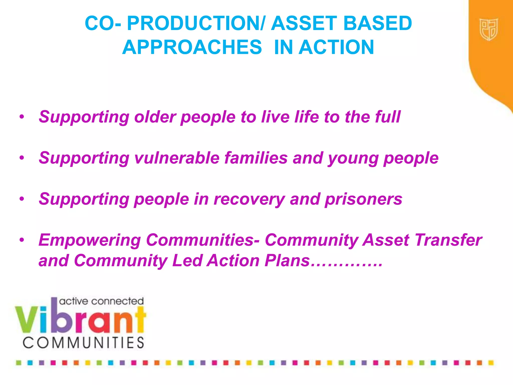 Why Re-focus?
•Drop in funding available to public sector
•Changes in demography
•Increase in demand
•Listening to our communities and
stakeholders
•Widening inequalities gap
•Welfare Reform
•National Drivers for change
• Supporting older people to live life to the full
• Supporting vulnerable families and young people
• Supporting people in recovery and prisoners
• Empowering Communities- Community Asset Transfer
and Community Led Action Plans………….
CO- PRODUCTION/ ASSET BASED
APPROACHES IN ACTION
 