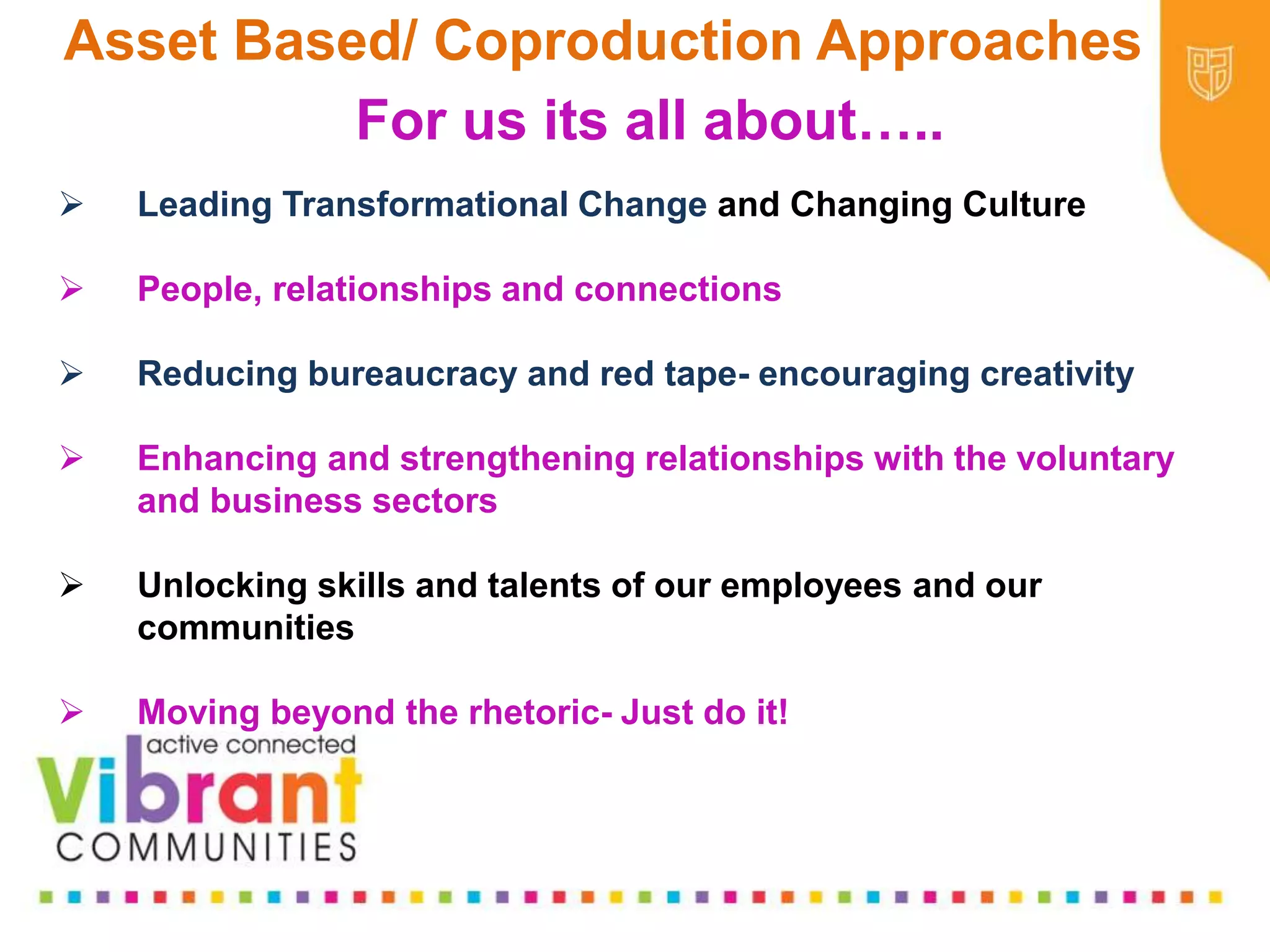 Why Re-focus?
•Drop in funding available to public sector
•Changes in demography
•Increase in demand
•Listening to our communities and
stakeholders
•Widening inequalities gap
•Welfare Reform
•National Drivers for change
For us its all about…..
 Leading Transformational Change and Changing Culture
 People, relationships and connections
 Reducing bureaucracy and red tape- encouraging creativity
 Enhancing and strengthening relationships with the voluntary
and business sectors
 Unlocking skills and talents of our employees and our
communities
 Moving beyond the rhetoric- Just do it!
Asset Based/ Coproduction Approaches
 