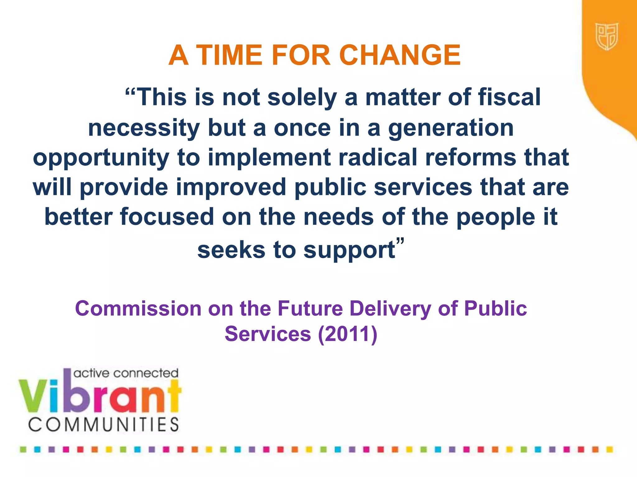 Why Re-focus?
•Drop in funding available to public sector
•Changes in demography
•Increase in demand
•Listening to our communities and
stakeholders
•Widening inequalities gap
•Welfare Reform
•National Drivers for change
A TIME FOR CHANGE
“This is not solely a matter of fiscal
necessity but a once in a generation
opportunity to implement radical reforms that
will provide improved public services that are
better focused on the needs of the people it
seeks to support”
Commission on the Future Delivery of Public
Services (2011)
 