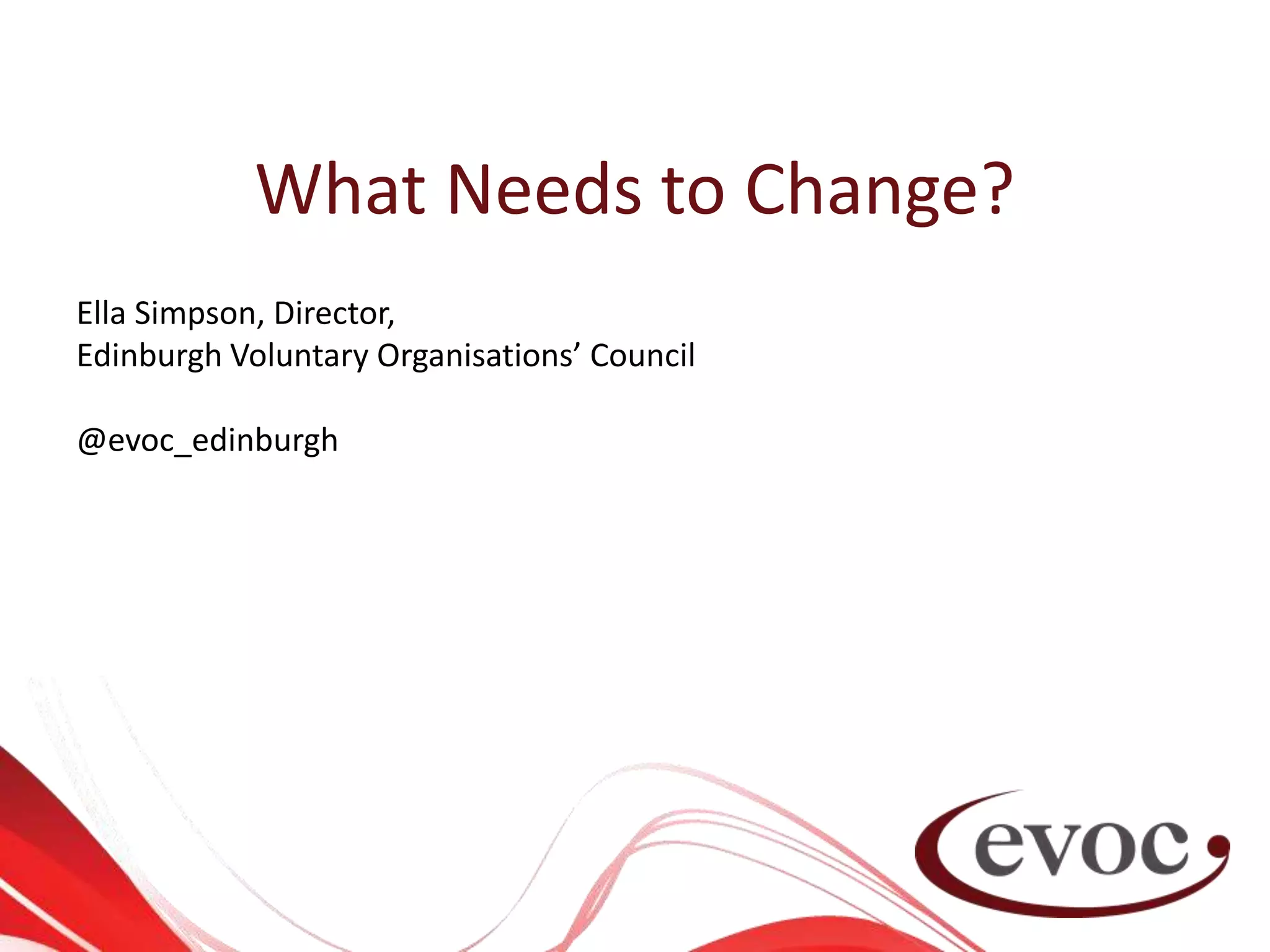 What Needs to Change?
Ella Simpson, Director,
Edinburgh Voluntary Organisations’ Council
@evoc_edinburgh
 