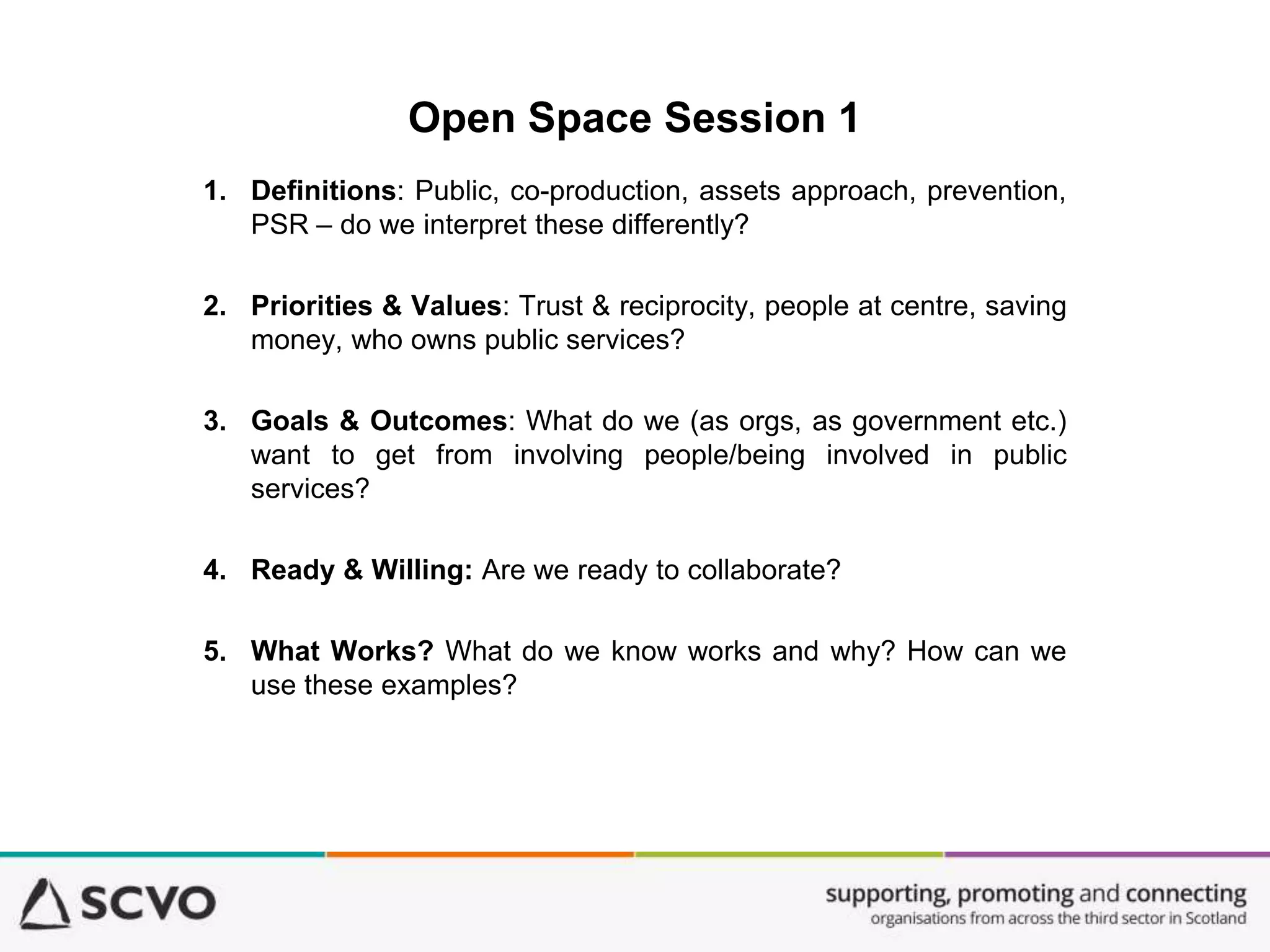Open Space Session 1
1. Definitions: Public, co-production, assets approach, prevention,
PSR – do we interpret these differently?
2. Priorities & Values: Trust & reciprocity, people at centre, saving
money, who owns public services?
3. Goals & Outcomes: What do we (as orgs, as government etc.)
want to get from involving people/being involved in public
services?
4. Ready & Willing: Are we ready to collaborate?
5. What Works? What do we know works and why? How can we
use these examples?
 