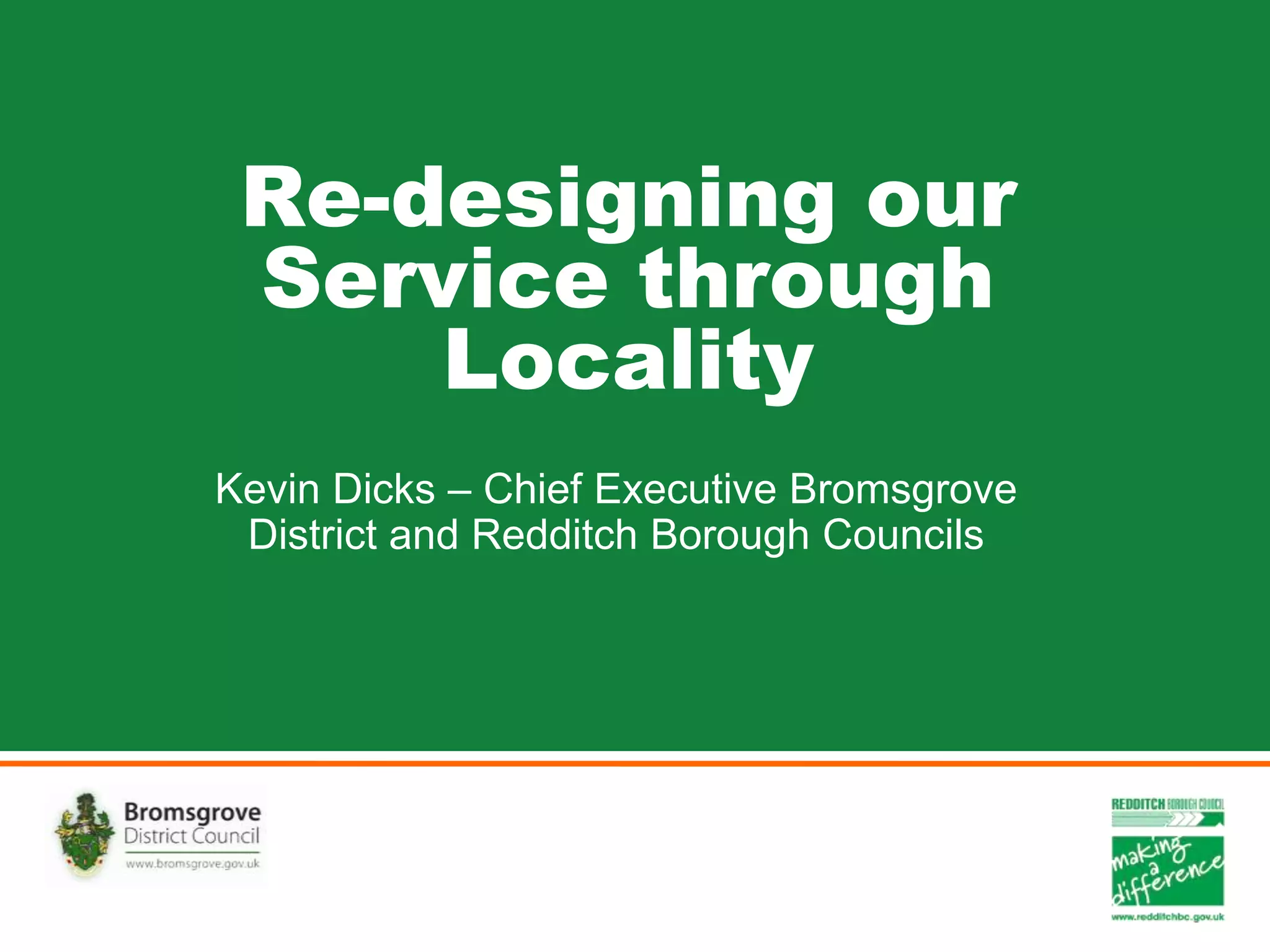 Re-designing our
Service through
Locality
Kevin Dicks – Chief Executive Bromsgrove
District and Redditch Borough Councils
 