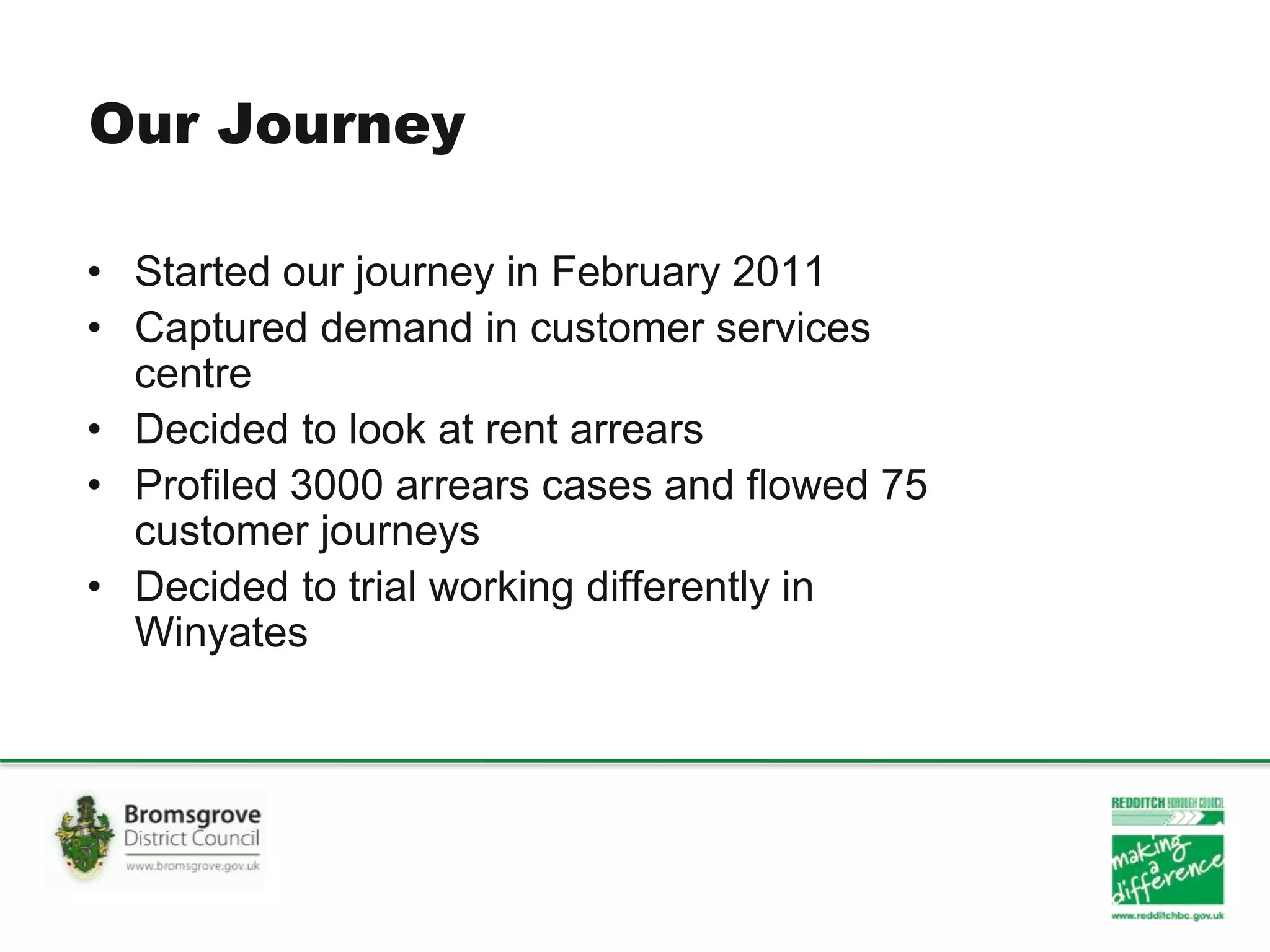 Our Journey
• Started our journey in February 2011
• Captured demand in customer services
centre
• Decided to look at rent arrears
• Profiled 3000 arrears cases and flowed 75
customer journeys
• Decided to trial working differently in
Winyates
 