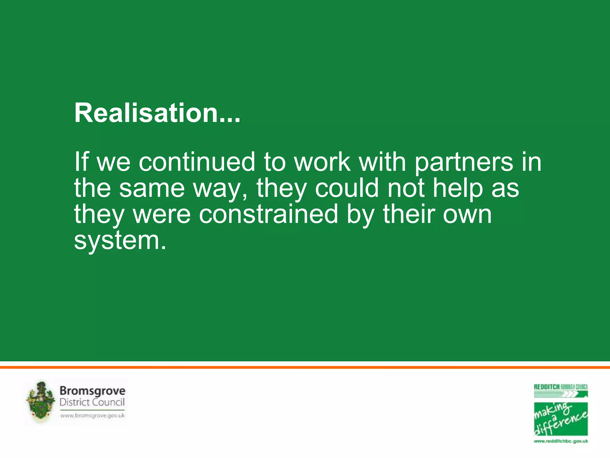 Realisation...
If we continued to work with partners in
the same way, they could not help as
they were constrained by their own
system.
 