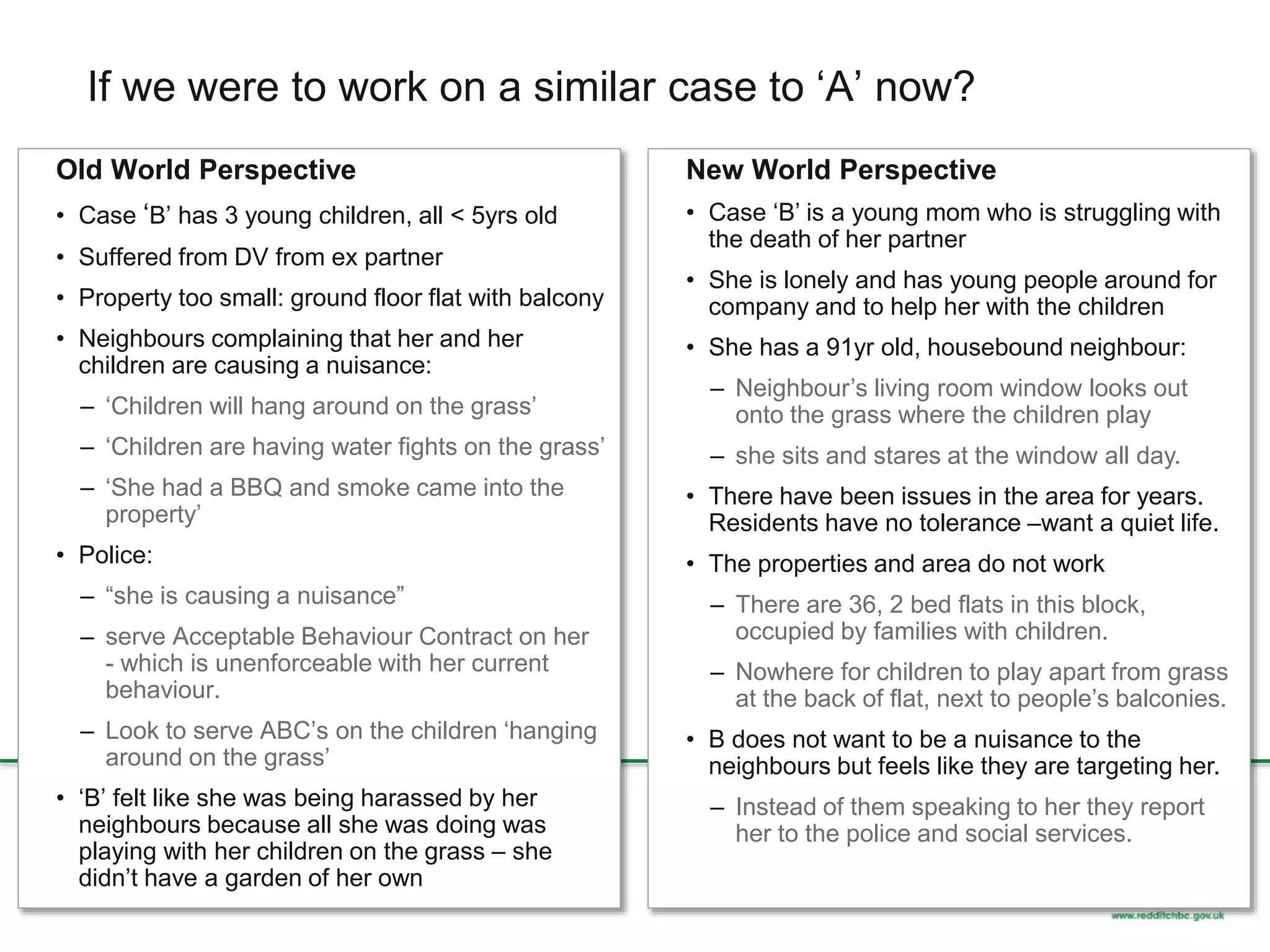 If we were to work on a similar case to ‘A’ now?
Old World Perspective
• Case ‘B’ has 3 young children, all < 5yrs old
• Suffered from DV from ex partner
• Property too small: ground floor flat with balcony
• Neighbours complaining that her and her
children are causing a nuisance:
– ‘Children will hang around on the grass’
– ‘Children are having water fights on the grass’
– ‘She had a BBQ and smoke came into the
property’
• Police:
– “she is causing a nuisance”
– serve Acceptable Behaviour Contract on her
- which is unenforceable with her current
behaviour.
– Look to serve ABC’s on the children ‘hanging
around on the grass’
• ‘B’ felt like she was being harassed by her
neighbours because all she was doing was
playing with her children on the grass – she
didn’t have a garden of her own
New World Perspective
• Case ‘B’ is a young mom who is struggling with
the death of her partner
• She is lonely and has young people around for
company and to help her with the children
• She has a 91yr old, housebound neighbour:
– Neighbour’s living room window looks out
onto the grass where the children play
– she sits and stares at the window all day.
• There have been issues in the area for years.
Residents have no tolerance –want a quiet life.
• The properties and area do not work
– There are 36, 2 bed flats in this block,
occupied by families with children.
– Nowhere for children to play apart from grass
at the back of flat, next to people’s balconies.
• B does not want to be a nuisance to the
neighbours but feels like they are targeting her.
– Instead of them speaking to her they report
her to the police and social services.
 