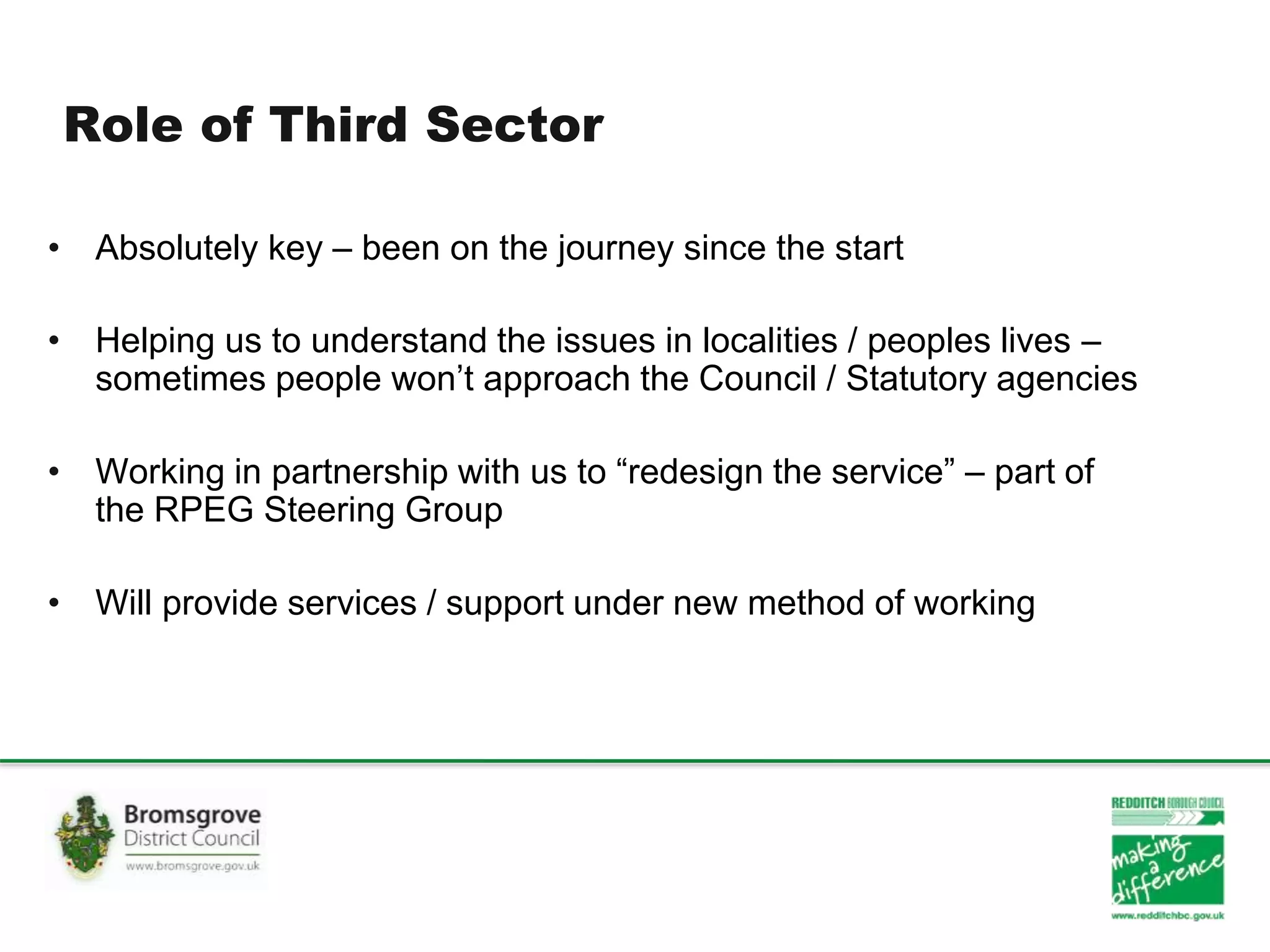 Role of Third Sector
• Absolutely key – been on the journey since the start
• Helping us to understand the issues in localities / peoples lives –
sometimes people won’t approach the Council / Statutory agencies
• Working in partnership with us to “redesign the service” – part of
the RPEG Steering Group
• Will provide services / support under new method of working
 
