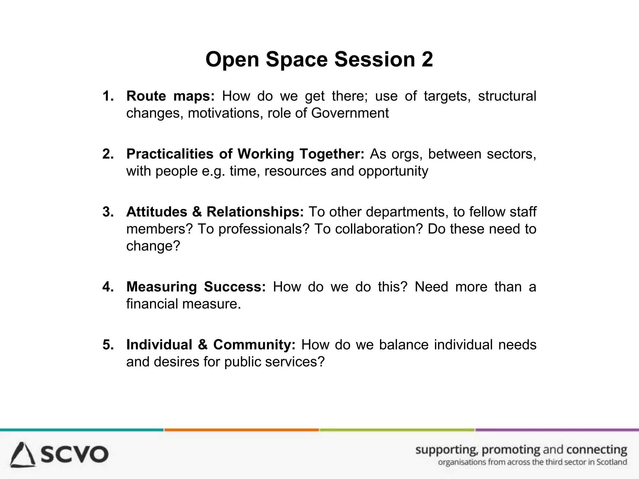 Open Space Session 2
1. Route maps: How do we get there; use of targets, structural
changes, motivations, role of Government
2. Practicalities of Working Together: As orgs, between sectors,
with people e.g. time, resources and opportunity
3. Attitudes & Relationships: To other departments, to fellow staff
members? To professionals? To collaboration? Do these need to
change?
4. Measuring Success: How do we do this? Need more than a
financial measure.
5. Individual & Community: How do we balance individual needs
and desires for public services?
 
