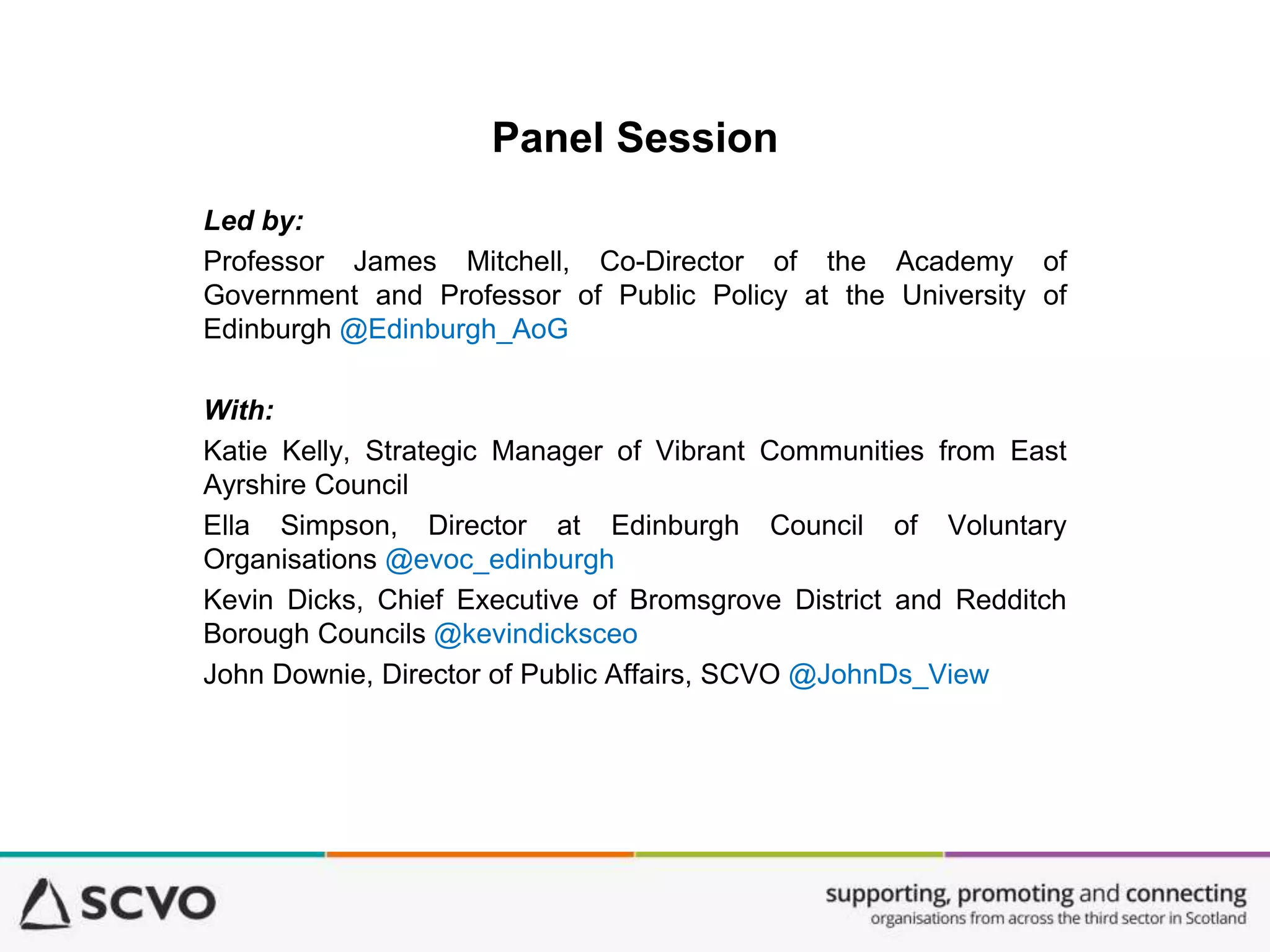 Panel Session
Led by:
Professor James Mitchell, Co-Director of the Academy of
Government and Professor of Public Policy at the University of
Edinburgh @Edinburgh_AoG
With:
Katie Kelly, Strategic Manager of Vibrant Communities from East
Ayrshire Council
Ella Simpson, Director at Edinburgh Council of Voluntary
Organisations @evoc_edinburgh
Kevin Dicks, Chief Executive of Bromsgrove District and Redditch
Borough Councils @kevindicksceo
John Downie, Director of Public Affairs, SCVO @JohnDs_View
 
