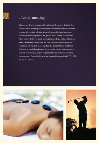 after the meeting

Of course, this brochure tells only half the story. Behind the

scenes, we’re working hard to make your next function an event

to remember. And with an array of amenities and meeting

facilities this comprehensive, you’ll want to see for yourself

what makes Belterra such a complete and special destination.

Need to reserve a tee-time for you and your colleagues? Or

schedule a Swedish massage for the team? Not a problem.

Whether a small function or large-scale event, our planners

can tailor meetings to your specifications and exceed every

expectation. Come find out what makes Belterra EASY TO LOVE .

HARD TO LEAVE . ®
 