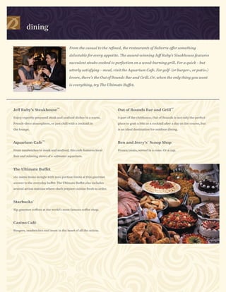 dining

                                        From the casual to the refined, the restaurants of Belterra offer something

                                        delectable for every appetite. The award-winning Jeff Ruby’s Steakhouse features

                                        succulent steaks cooked to perfection on a wood-burning grill. For a quick – but

                                        utterly satisfying – meal, visit the Aquarium Cafe. For golf- (or burger-, or patio-)

                                        lovers, there’s the Out of Bounds Bar and Grill. Or, when the only thing you want

                                        is everything, try The Ultimate Buffet.




                               SM                                                                            SM
Jeff Ruby’s Steakhouse                                                Out of Bounds Bar and Grill

Enjoy expertly prepared steak and seafood dishes in a warm,           A part of the clubhouse, Out of Bounds is not only the perfect

French-deco atmosphere, or just chill with a cocktail in              place to grab a bite or a cocktail after a day on the course, but

the lounge.                                                           is an ideal destination for outdoor dining.


                    SM
Aquarium Cafe                                                         Ben and Jerry’s® Scoop Shop

From sandwiches to steak and seafood, this cafe features local        Frozen treats, served in a cone. Or a cup.

flair and relaxing views of a saltwater aquarium.



The Ultimate Buffet

160 menu items mingle with zero portion limits at this gourmet

answer to the everyday buffet. The Ultimate Buffet also includes

several action stations where chefs prepare cuisine fresh to order.



Starbucks®

Sip gourmet coffees at the world’s most famous coffee shop.



Casino Café

Burgers, sandwiches and more in the heart of all the action.
 