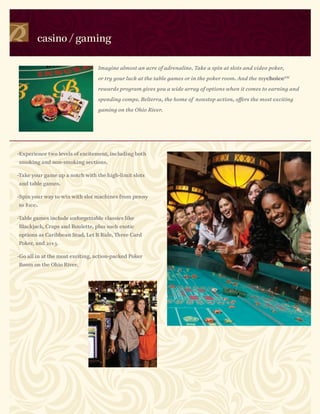 casino / gaming

                                 Imagine almost an acre of adrenaline. Take a spin at slots and video poker,

                                 or try your luck at the table games or in the poker room. And the mychoice SM

                                 rewards program gives you a wide array of options when it comes to earning and

                                 spending comps. Belterra, the home of nonstop action, offers the most exciting

                                 gaming on the Ohio River.




-Experience two levels of excitement, including both
smoking and non-smoking sections.

-Take your game up a notch with the high-limit slots
and table games.

-Spin your way to win with slot machines from penny
to $100.

-Table games include unforgettable classics like
Blackjack, Craps and Roulette, plus such exotic
options as Caribbean Stud, Let It Ride, Three Card
Poker, and 21+3.

-Go all in at the most exciting, action-packed Poker
Room on the Ohio River.
 