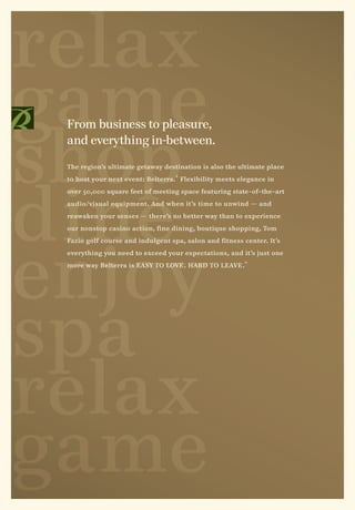 relax
game
shop
 From business to pleasure,
 and everything in-between.

 The region’s ultimate getaway destination is also the ultimate place




dine
 to host your next event: Belterra. ® Flexibility meets elegance in

 over 50,000 square feet of meeting space featuring state-of-the-art

 audio/visual equipment. And when it’s time to unwind — and

 reawaken your senses — there’s no better way than to experience

 our nonstop casino action, fine dining, boutique shopping, Tom




enjoy
 Fazio golf course and indulgent spa, salon and fitness center. It’s

 everything you need to exceed your expectations, and it’s just one

 more way Belterra is EASY TO LOVE . HARD TO LEAVE . ®




spa
relax
game
 