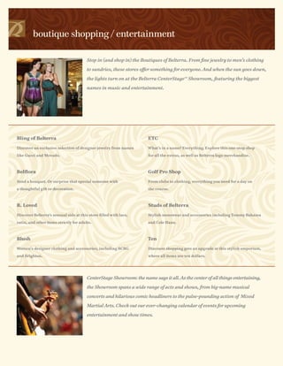 boutique shopping / entertainment

                                        Stop in (and shop in) the Boutiques of Belterra. From fine jewelry to men’s clothing

                                        to sundries, these stores offer something for everyone. And when the sun goes down,

                                        the lights turn on at the Belterra CenterStage Showroom, featuring the biggest
                                                                                         SM




                                        names in music and entertainment.




Bling of Belterra                                                    ETC

Discover an exclusive selection of designer jewelry from names       What’s in a name? Everything. Explore this one-stop shop

like Gucci and Movado.                                               for all the extras, as well as Belterra logo merchandise.



Belflora                                                             Golf Pro Shop

Send a bouquet. Or surprise that special someone with                From clubs to clothing, everything you need for a day on

a thoughtful gift or decoration.                                     the course.



B. Loved                                                             Studs of Belterra

Discover Belterra’s sensual side at this store filled with lace,     Stylish menswear and accessories including Tommy Bahama

satin, and other items strictly for adults.                          and Cole Haan.



Blush                                                                Ten

Women’s designer clothing and accessories, including BCBG            Discount shopping gets an upgrade at this stylish emporium,

and Brighton.                                                        where all items are ten dollars.




                                        CenterStage Showroom: the name says it all. As the center of all things entertaining,

                                        the Showroom spans a wide range of acts and shows, from big-name musical

                                        concerts and hilarious comic headliners to the pulse-pounding action of Mixed

                                        Martial Arts. Check out our ever-changing calendar of events for upcoming

                                        entertainment and show times.
 