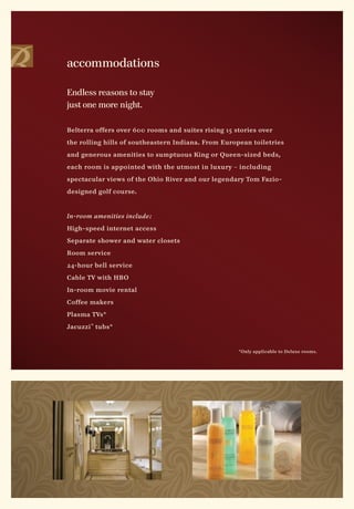 accommodations

Endless reasons to stay
just one more night.

Belterra offers over 600 rooms and suites rising 15 stories over

the rolling hills of southeastern Indiana. From European toiletries

and generous amenities to sumptuous King or Queen-sized beds,

each room is appointed with the utmost in luxury – including

spectacular views of the Ohio River and our legendary Tom Fazio-

designed golf course.



In-room amenities include :

High-speed internet access

Separate shower and water closets

Room service

24-hour bell service

Cable TV with HBO

In-room movie rental

Coffee makers

Plasma TVs*

Jacuzzi ® tubs*


                                                     *Only applicable to Deluxe rooms.
 