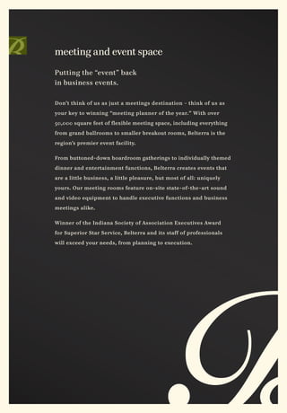 meeting and event space

Putting the “event” back
in business events.

Don’t think of us as just a meetings destination – think of us as

your key to winning “meeting planner of the year.” With over

50,000 square feet of flexible meeting space, including everything

from grand ballrooms to smaller breakout rooms, Belterra is the

region’s premier event facility.


From buttoned-down boardroom gatherings to individually themed

dinner and entertainment functions, Belterra creates events that

are a little business, a little pleasure, but most of all: uniquely

yours. Our meeting rooms feature on-site state-of-the-art sound

and video equipment to handle executive functions and business

meetings alike.


Winner of the Indiana Society of Association Executives Award

for Superior Star Service, Belterra and its staff of professionals

will exceed your needs, from planning to execution.
 