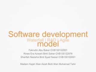 Software development 
model Waterfall | RAD | Agile 
Fakrudin Abu Bakar CVB130122001 
Rinee Era Azwani Binti Sahar CVB130122076 
Sharifah Nazieha Binti Syed Nazari CVB130122051 
Madam Hajah Wan Asiah Binti Wan Muhamad Tahir 
 