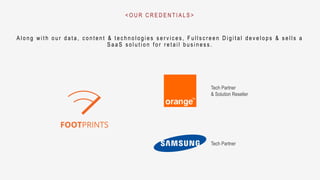 A l o n g w i t h o u r d a t a , c o n t e n t & t e c h n o l o g i e s s e r v i c e s , F u l l s c r e e n D i g i t a l d e v e l o p s & s e l l s a
S a a S s o l u t i o n f o r r e t a i l b u s i n e s s .
< O U R C R E D E N T I A L S >
Tech Partner
& Solution Reseller
Tech Partner
 
