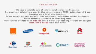 W e h a v e a c o m p l e t e s u i t e o f s o f t w a r e s o l u t i o n s f o r r e t a i l b u s i n e s s .
O u r p r o p r i e t a r y s o l u t i o n s a r e u s e d b y b l u e c h i p c u s t o m e r s i n F M C G , a u t o m o t i v e , o i l & g a s ,
i n s u r a n c e a n d a l o t o f o t h e r i n d u s t r i e s .
W e c a n a d d r e s s b u s i n e s s a n a l y t i c s , l e a d m a n a g e m e n t , m u l t i - s c r e e n c o n t e n t m a n a g e m e n t ,
m o b i l e m a r k e t i n g & p a y m e n t s o r a d v e r t i s i n g n e e d s .
O u r s o l u t i o n s a r e i n s t a l l e d i n o v e r 1 5 0 b r i c k & m o r t a l l a r g e r e t a i l i n g l o c a t i o n s a n d a n a l y s e s
m o r e t h a n 2 m i l l i o n v i s i t s e a c h m o n t h .
< O U R S O L U T I O N S >
 