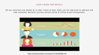 A l l o u r s o l u t i o n s a r e b a s e d o n a c l e a r v i s i o n o f h o w r e t a i l c a n b e i m p r o v e d t o a d d r e s s t h e
n e w c o n s u m e r d e c i s i o n j o u r n e y a c r o s s o n l i n e & o f f l i n e b r a n d e c o s y s t e m s .
< O U R V I S I O N F O R R E TA I L >
https://www.youtube.com/watch?v=D61lQH8jvmQ
 
