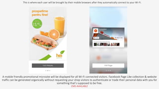 A mobile friendly promotional microsite will be displayed for all Wi-Fi connected visitors. Facebook Page Like collection & website
traffic can be generated organically without requesting your shop visitors to authenticate or trade their personal data with you for
something that’s supposed to be free.
CMS AVAILABLE
This is where each user will be brought by their mobile browsers after they automatically connect to your Wi-Fi.
 