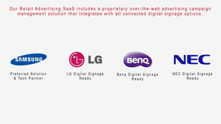 O ur Retail Adver tising SaaS includes a pr opr ietar y over - the- web adver tising campaign
management solution that integr ates with all connected digital signage options.
P r e f e r r e d S o l u t i o n
& Te c h P a r t n e r
L G D i g i t a l S i g n a g e
R e a d y
B e n q D i g i t a l S i g n a g e
R e a d y
N E C D i g i t a l S i g n a g e
R e a d y
 
