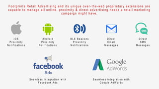 F ootpr ints Retail Adver tising and its unique over - the- w eb pr opr ietar y extensions ar e
capable to manage all online, pr oximity & dir ect adver tising needs a r etail mar keting
campaign might have.
i O S
P r o x i m i t y
N o t i f i c a t i o n s
A n d r o i d
P r o x i m i t y
N o t i f i c a t i o n s
B L E B e a c o n s
P r o x i m i t y
N o t i f i c a t i o n s
D i r e c t
E m a i l
M e s s a g e s
D i r e c t
S M S
M e s s a g e s
S e a m l e s s i n t e g r a t i o n w i t h
F a c e b o o k A d s
S e a m l e s s i n t e g r a t i o n w i t h
G o o g l e A d W o r d s
 
