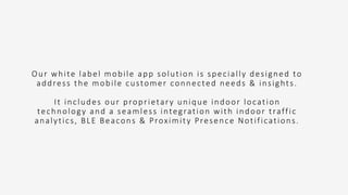 Our white label mobile app solution is specially designed to
address the mobile customer connected needs & insights.
It includes our proprietary unique indoor location
technology and a seamless integration with indoor traffic
analytics, BLE Beacons & Proximity Presence Notifications.
 