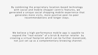 By combining the proprietary location -based technology
with social and mobile shopper -centric features, we
generated a unique social shopping mobile experience that
generates more visits, more positive peer-to-peer
recommendations and longer stays.
We believe a high-performance mobile app is capable to
expand the “real-estate” of a brick & mortar retailer by
creating a virtual footprint which can be further monetized,
not just set up as a complementary browsing channel.
 