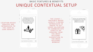 L O C AT I O N - B A S E D
S E R V I C E S A R E
I N T R O D U C E D T O
T H E U S E R A S
C O R E B E N E F I T
BASIC FEATURES & BENEFITS
UNIQUE CONTEXTUAL SETUP
T H E U S A G E +
P R E S E N C E - B A S E D
L O YA LT Y I S B E I N G
I N T R O D U C E D I N
O R D E R T O G E T
U S E R S VA L I D AT I O N
T O C O M M U N I C AT E
D I R E C T LY B Y
S E N D I N G T H E M
T H E M O S T
R E L E VA N T
S U G G E S T I O N I N
T H E M O S T
R E L E VA N T
M O M E N T
 