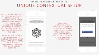 S O C I A L I S AT T H E C O R E
O F T H E M O B I L E A P P :
B E I N G A B L E T O
C O N N E C T W I T H T H E I R
F R I E N D S A N D P E O P L E
L I K E T H E M S E LV E S
M A K E S T H E M O B I L E
S H O P P I N G & L E I S U R E
E X P E R I E N C E T O B E K E Y
R E A S O N T O P R O L O N G
I T S U S E .
T H U S W E G O F R O M A
L O W - F R E Q U E N C Y
M O B I L E A P P L I K E M O S T
M A L L A P P S O U T T H E R E ,
T O A H I G H
E N G A G E M E N T M O B I L E
A P P W I T H S O C I A L
B E N E F I T S
BASIC FEATURES & BENEFITS
UNIQUE CONTEXTUAL SETUP
FA C E B O O K
A U T H E T I C AT I O N
G I V E S U S A C C E S S T O
A R O U N D 6 0 M O R E
T Y P E S O F U S E R D ATA ,
F R O M P E R S O N A L
D ATA , T O F R I E N D S ,
S O C I A L A C T I V I T I E S &
O T H E R B R A N D E D
P R E F E R E N C E S
 