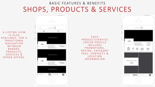 BASIC FEATURES & BENEFITS
SHOPS, PRODUCTS & SERVICES
A L I S T I N G V I E W
I S A L S O
AVA I L A B L E , F O R A
T R A D I T I O N A L
N AV I G AT I O N
B E T W E E N
B R A N D S ,
P R O D U C T S ,
S E R V I C E S &
O T H E R O F F E R S .
E A C H
P R O D U C T/ S E R V I C E
/ O F F E R P R O F I L E
I N C L U D E S
P R O M O T I O N S ,
R AT I N G , C AT E G O R Y
TA G S , C O N TA C T S &
L O C AT I O N
I N F O R M AT I O N
 