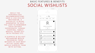 W H I L E T H E
P E R S O N A L I Z E D
R E C O M M E N D AT I O N S
H AV E A L I K E - D I S L I K E
M E C H A N I S M , A
W H I S H L I S T I S B E I N G
G E N E R AT E D T O H E L P
T H E U S E R T O R E M E M B E R
T H E I R D E S I R E D
E X P E R I E N C E S : S U N D AY
S H O P P I N G , FA M I LY
M O V I E S , G O I N G O U T
W I T H F R I E N D S E T C .
A S U R P R I S E & D E L I G H T
M E C H A N I S M W O U L D
R E C O G N I S E T H E S E
W H I S H E S O F O U R M O S T
A C T I V E U S E R S A N D
W O U L D S U R P R I S E T H E M
W I T H G I F T I N G .
BASIC FEATURES & BENEFITS
SOCIAL WISHLISTS
 