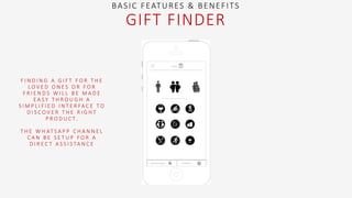 F I N D I N G A G I F T F O R T H E
L O V E D O N E S O R F O R
F R I E N D S W I L L B E M A D E
E A S Y T H R O U G H A
S I M P L I F I E D I N T E R FA C E T O
D I S C O V E R T H E R I G H T
P R O D U C T.
T H E W H AT S A P P C H A N N E L
C A N B E S E T U P F O R A
D I R E C T A S S I S TA N C E
BASIC FEATURES & BENEFITS
GIFT FINDER
 