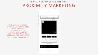 T H E U S E R P R E S E N C E
W I T H I N A C E R TA I N A R E A
W I L L T R I G G E R
P E R S O N A L I Z E D
N O T I F I C AT I O N S &
S U G G E S T I O N S T H AT W I L L
A M P L I F Y T H E S H O P P I N G
& L E I S U R E E X P E R I E N C E
BASIC FEATURES & BENEFITS
PROXIMITY MARKETING
 