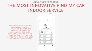 T H E I N D O O R P O S I T I O N I N G
T E C H N O L O G Y C A N B E
A P P L I E D T O D E L I V E R T H E
E A S I E S T F I N D M Y C A R
E X P E R I E N C E . T H E U S E R
E X P E R I E N C E I S S I M I L L A R T O
T H AT O F G P S S Y S T E M S : A N
A R R O W W I L L P O I N T T H E U S E R
T O T H E I R C A R L O C AT I O N
ADVANCED FEATURES
THE MOST INNOVATIVE FIND MY CAR
INDOOR SERVICE
 
