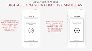 S Y N C R O N I Z AT I O N I S
M A D E T H R O U G H B L E
T E C H N O L O G Y T H AT
M A K E S S U R E T H E
T W O D E V I C E S W I L L
C O M M U N I C AT E
C O N T I N U O U S LY
S Y N C R O N I Z AT I O N I S
M A D E T H R O U G H B L E
T E C H N O L O G Y T H AT
M A K E S S U R E T H E
T W O D E V I C E S W I L L
C O M M U N I C AT E
C O N T I N U O U S LY
ADVANCED FEATURES
DIGITAL SIGNAGE INTERACTIVE SIMULCAST
 