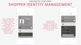 T H E A D VA N C E D
C A PA B I L I T I E S O F
O U R S Y S T E M
A L L O W S F O R T H E
A D VA N C E D
P R O F I L I N G A N D
I D E N T I T Y
M A N A G E M E N T T O
G E N E R AT E A
U N I Q U E C R M
S O L U T I O N
T H E R E A R E
A D VA N C E D
B E N E F I T S F O R T H E
U S E R S A L L O W I N G
T H E M T O E N G A G E
D I R E C T LY W I T H T H E
R E TA I L E R
ADVANCED FEATURES
SHOPPER IDENTITY MANAGEMENT
 