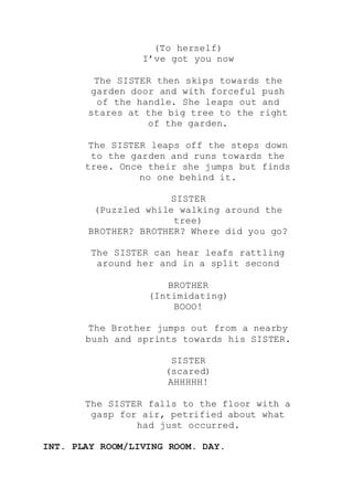(To herself)
I’ve got you now
The SISTER then skips towards the
garden door and with forceful push
of the handle. She leaps out and
stares at the big tree to the right
of the garden.
The SISTER leaps off the steps down
to the garden and runs towards the
tree. Once their she jumps but finds
no one behind it.
SISTER
(Puzzled while walking around the
tree)
BROTHER? BROTHER? Where did you go?
The SISTER can hear leafs rattling
around her and in a split second
BROTHER
(Intimidating)
BOOO!
The Brother jumps out from a nearby
bush and sprints towards his SISTER.
SISTER
(scared)
AHHHHH!
The SISTER falls to the floor with a
gasp for air, petrified about what
had just occurred.
INT. PLAY ROOM/LIVING ROOM. DAY.
 