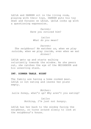LAILA and DARREN sit in the living room,
playing with their toys. DARREN puts his toy
down and focuses on LAILA. LAILA looks up with
a questioning expression.
Darren:
Have you noticed him?
Laila:
What do you mean?
Darren:
The neighbour! He watches us, when we play
outside, when we play inside, even when we eat
dinner!
LAILA gets up and starts walking
reluctantly towards the window. As she peers
out, she catches the eye of the NEIGHBOUR and
his unnerving stare.
INT. DINNER TABLE. NIGHT
The family are having a home cooked meal.
LAILA is not eating and leaves her plate
empty.
Mother:
Laila honey, what’s up? Why aren’t you eating?
Laila:
Nothing, I’m just not hungry.
LAILA has her back to the window facing the
neighbour, so turns around slowly to look at
the neighbour’s house.
 
