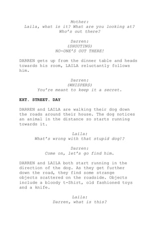 Mother:
Laila, what is it? What are you looking at?
Who’s out there?
Darren:
(SHOUTING)
NO-ONE’S OUT THERE!
DARREN gets up from the dinner table and heads
towards his room, LAILA reluctantly follows
him.
Darren:
(WHISPERS)
You’re meant to keep it a secret.
EXT. STREET. DAY
DARREN and LAILA are walking their dog down
the roads around their house. The dog notices
an animal in the distance so starts running
towards it.
Laila:
What’s wrong with that stupid dog!?
Darren:
Come on, let’s go find him.
DARREN and LAILA both start running in the
direction of the dog. As they get further
down the road, they find some strange
objects scattered on the roadside. Objects
include a bloody t-Shirt, old fashioned toys
and a knife.
Laila:
Darren, what is this?
 