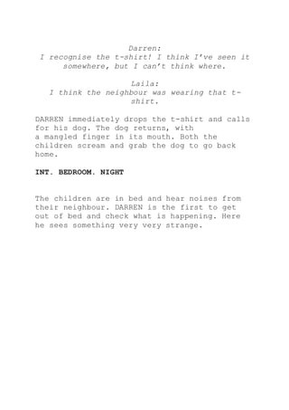 Darren:
I recognise the t-shirt! I think I’ve seen it
somewhere, but I can’t think where.
Laila:
I think the neighbour was wearing that t-
shirt.
DARREN immediately drops the t-shirt and calls
for his dog. The dog returns, with
a mangled finger in its mouth. Both the
children scream and grab the dog to go back
home.
INT. BEDROOM. NIGHT
The children are in bed and hear noises from
their neighbour. DARREN is the first to get
out of bed and check what is happening. Here
he sees something very very strange.
 