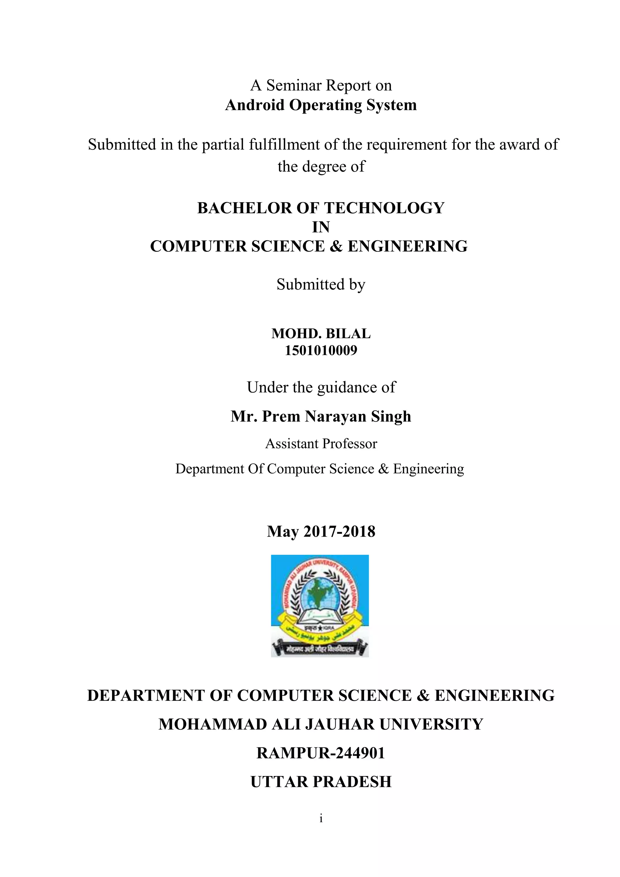i
A Seminar Report on
Android Operating System
Submitted in the partial fulfillment of the requirement for the award of
the degree of
BACHELOR OF TECHNOLOGY
IN
COMPUTER SCIENCE & ENGINEERING
Submitted by
MOHD. BILAL
1501010009
Under the guidance of
Mr. Prem Narayan Singh
Assistant Professor
Department Of Computer Science & Engineering
May 2017-2018
DEPARTMENT OF COMPUTER SCIENCE & ENGINEERING
MOHAMMAD ALI JAUHAR UNIVERSITY
RAMPUR-244901
UTTAR PRADESH
 