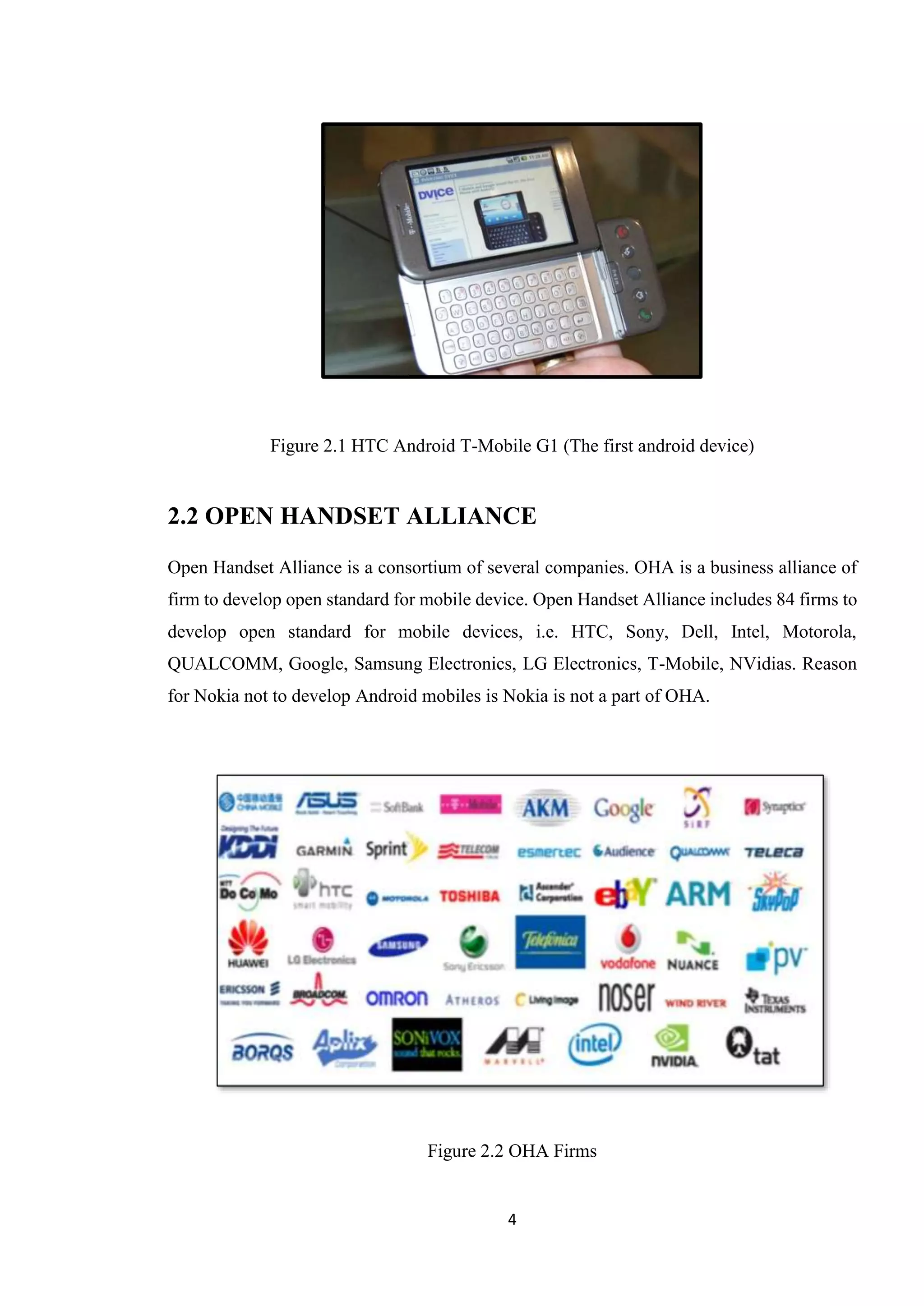 4
Figure 2.1 HTC Android T-Mobile G1 (The first android device)
2.2 OPEN HANDSET ALLIANCE
Open Handset Alliance is a consortium of several companies. OHA is a business alliance of
firm to develop open standard for mobile device. Open Handset Alliance includes 84 firms to
develop open standard for mobile devices, i.e. HTC, Sony, Dell, Intel, Motorola,
QUALCOMM, Google, Samsung Electronics, LG Electronics, T-Mobile, NVidias. Reason
for Nokia not to develop Android mobiles is Nokia is not a part of OHA.
Figure 2.2 OHA Firms
 